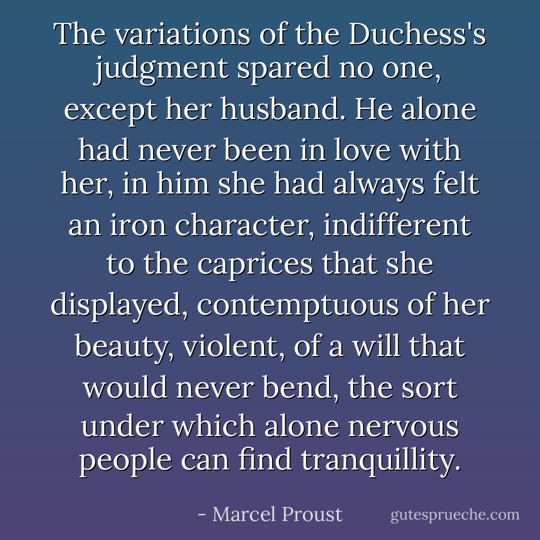The variations of the Duchess's judgment spared no one, except her<br />husband. He alone had never been in love with her, in him she had<br />always felt an iron character, indifferent to the caprices that she<br />displayed, contemptuous of her beauty, violent, of a will that would<br />never bend, the sort under which alone nervous people can find<br />tranquillity. - Marcel Proust