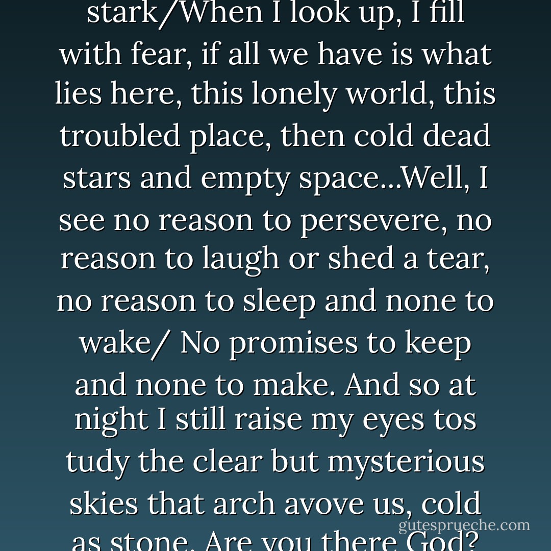 The sky is deep, the sky is dark. The light of the stars is o damn stark/When I look up, I fill with fear, if all we have is what lies here, this lonely world, this troubled place, then cold dead stars and empty space...Well, I see no reason to persevere, no reason to laugh or shed a tear, no reason to sleep and none to wake/ No promises to keep and none to make. And so at night I still raise my eyes tos tudy the clear but mysterious skies that arch avove us, cold as stone. Are you there God? Are we alone? - Dean Koontz