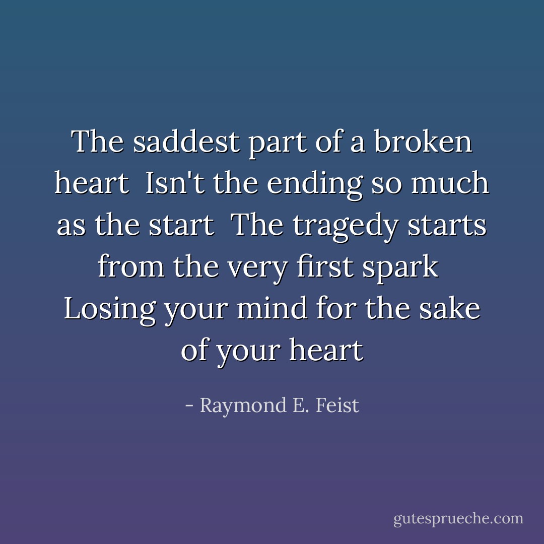 The saddest part of a broken heart <br />Isn't the ending so much as the start <br />The tragedy starts from the very first spark <br />Losing your mind for the sake of your heart - Raymond E. Feist