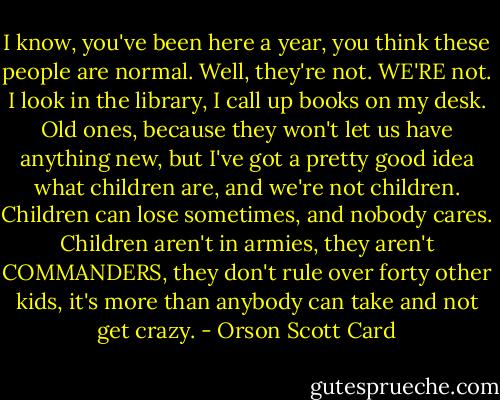 I know, you've been here a year, you think these people are normal. Well, they're not. WE'RE not. I look in the library, I call up books on my desk. Old ones, because they won't let us have anything new, but I've got a pretty good idea what children are, and we're not children. Children can lose sometimes, and nobody cares. Children aren't in armies, they aren't COMMANDERS, they don't rule over forty other kids, it's more than anybody can take and not get crazy. - Orson Scott Card