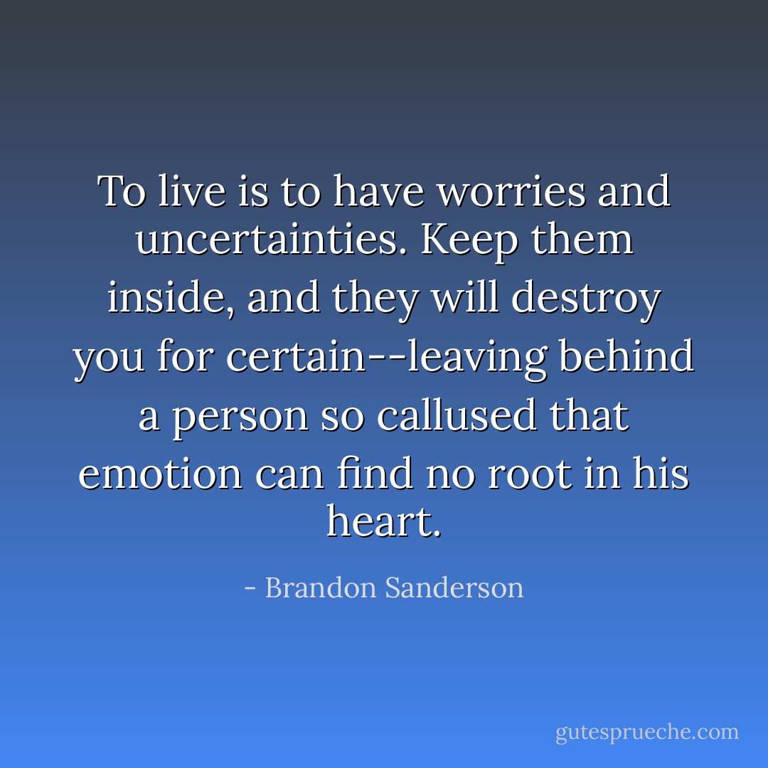 To live is to have worries and uncertainties. Keep them inside, and they will destroy you for certain--leaving behind a person so callused that emotion can find no root in his heart. - Brandon Sanderson