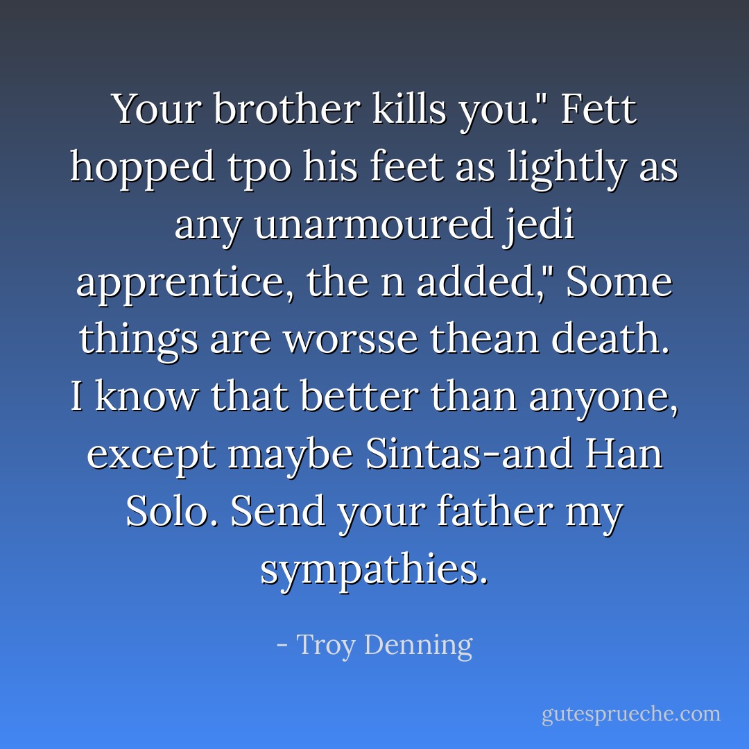 Your brother kills you." Fett hopped tpo his feet as lightly as any unarmoured jedi apprentice, the n added," Some things are worsse thean death. I know that better than anyone, except maybe Sintas-and Han Solo. Send your father my sympathies. - Troy Denning