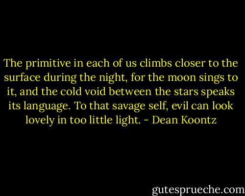 The primitive in each of us climbs closer to the surface during the night, for the moon sings to it, and the cold void between the stars speaks its language. To that savage self, evil can look lovely in too little light. - Dean Koontz