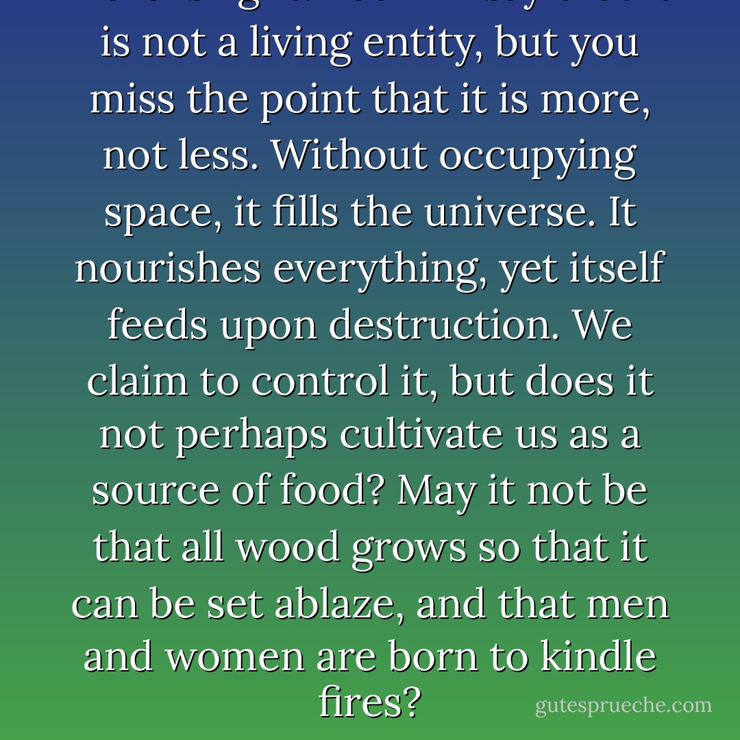 Here is light. You will say that it is not a living entity, but you miss the point that it is more, not less. Without occupying space, it fills the universe. It nourishes everything, yet itself feeds upon destruction. We claim to control it, but does it not perhaps cultivate us as a source of food? May it not be that all wood grows so that it can be set ablaze, and that men and women are born to kindle fires? - Gene Wolfe