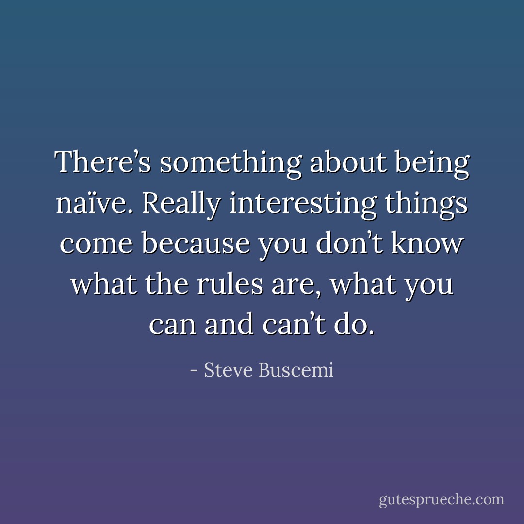 There’s something about being naïve. Really interesting things come because you don’t know what the rules are, what you can and can’t do. - Steve Buscemi