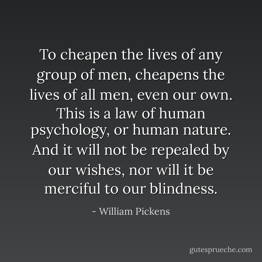 To cheapen the lives of any group of men, cheapens the lives of all men, even our own. This is a law of human psychology, or human nature. And it will not be repealed by our wishes, nor will it be merciful to our blindness. - William Pickens