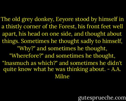 The old grey donkey, Eeyore stood by himself in a thistly corner of the Forest, his front feet well apart, his head on one side, and thought about things. Sometimes he thought sadly to himself, "Why?" and sometimes he thought, "Wherefore?" and sometimes he thought, "Inasmuch as which?" and sometimes he didn't quite know what he was thinking about. - A.A. Milne