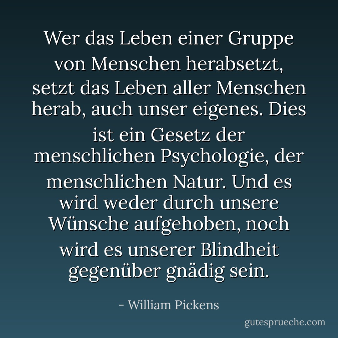 Wer das Leben einer Gruppe von Menschen herabsetzt, setzt das Leben aller Menschen herab, auch unser eigenes. Dies ist ein Gesetz der menschlichen Psychologie, der menschlichen Natur. Und es wird weder durch unsere Wünsche aufgehoben, noch wird es unserer Blindheit gegenüber gnädig sein. - William Pickens<