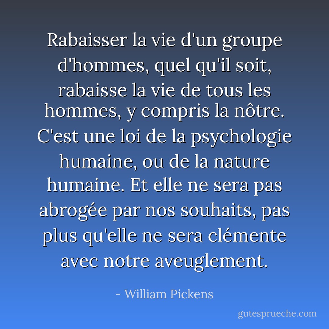 Rabaisser la vie d'un groupe d'hommes, quel qu'il soit, rabaisse la vie de tous les hommes, y compris la nôtre. C'est une loi de la psychologie humaine, ou de la nature humaine. Et elle ne sera pas abrogée par nos souhaits, pas plus qu'elle ne sera clémente avec notre aveuglement. - William Pickens