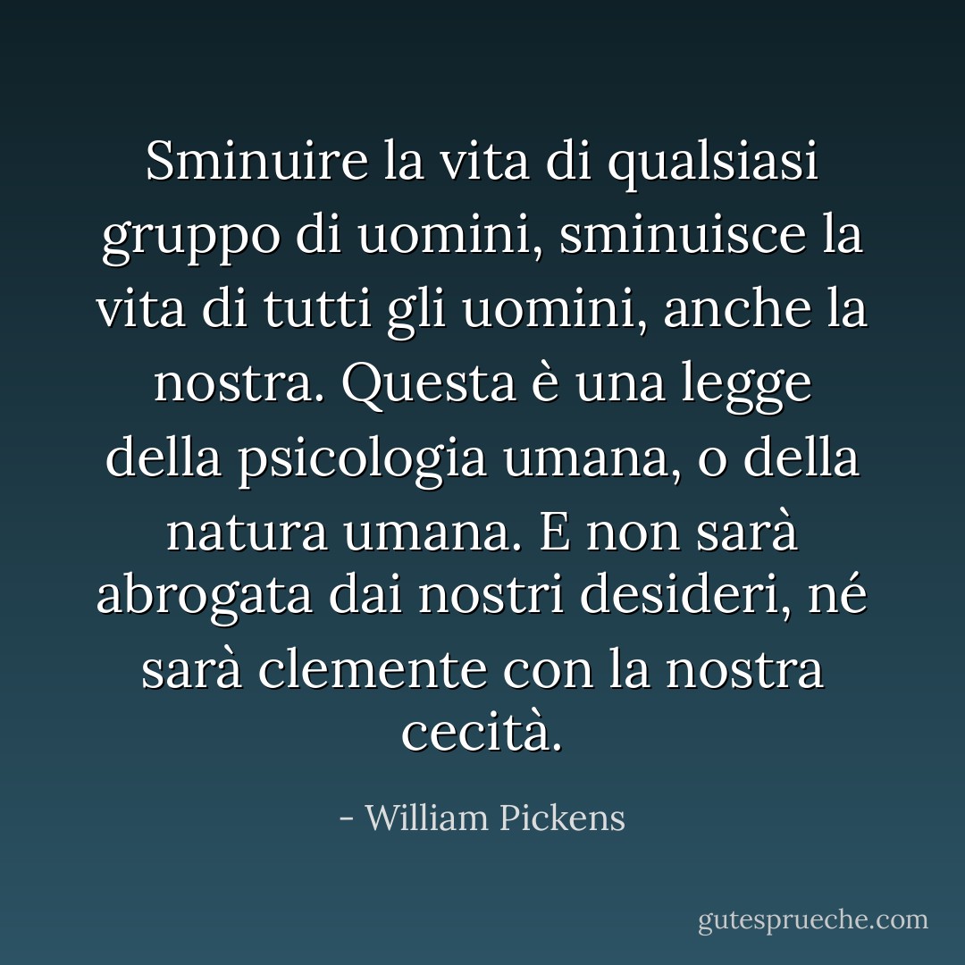 Sminuire la vita di qualsiasi gruppo di uomini, sminuisce la vita di tutti gli uomini, anche la nostra. Questa è una legge della psicologia umana, o della natura umana. E non sarà abrogata dai nostri desideri, né sarà clemente con la nostra cecità. - William Pickens
