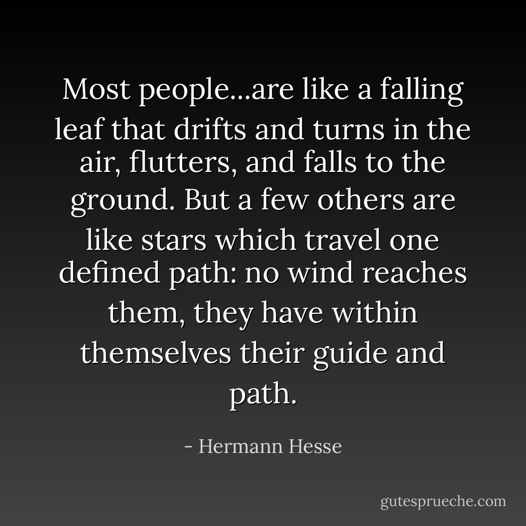 Most people...are like a falling leaf that drifts and turns in the air, flutters, and falls to the ground. But a few others are like stars which travel one defined path: no wind reaches them, they have within themselves their guide and path. - Hermann Hesse