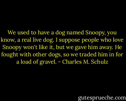 We used to have a dog named Snoopy, you know, a real live dog. I suppose people who love Snoopy won't like it, but we gave him away. He fought with other dogs, so we traded him in for a load of gravel. - Charles M. Schulz