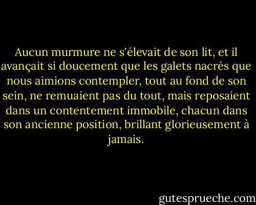 Aucun murmure ne s'élevait de son lit, et il avançait si doucement que les galets nacrés que nous aimions contempler, tout au fond de son sein, ne remuaient pas du tout, mais reposaient dans un contentement immobile, chacun dans son ancienne position, brillant glorieusement à jamais. - Edgar Allan Poe