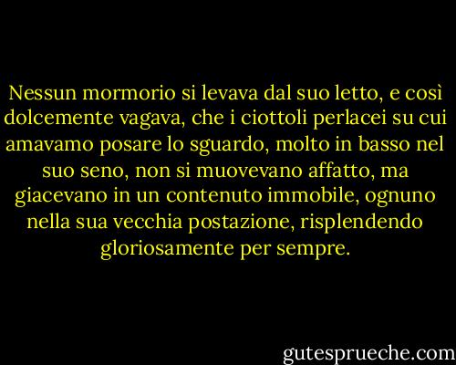 Nessun mormorio si levava dal suo letto, e così dolcemente vagava, che i ciottoli perlacei su cui amavamo posare lo sguardo, molto in basso nel suo seno, non si muovevano affatto, ma giacevano in un contenuto immobile, ognuno nella sua vecchia postazione, risplendendo gloriosamente per sempre. - Edgar Allan Poe