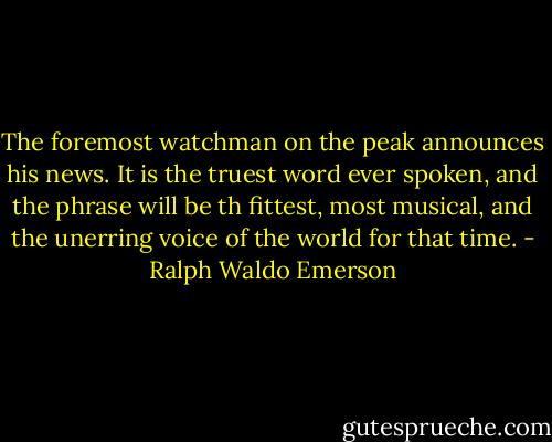 The foremost watchman on the peak announces his news. It is the truest word ever spoken, and the phrase will be th fittest, most musical, and the unerring voice of the world for that time. - Ralph Waldo Emerson