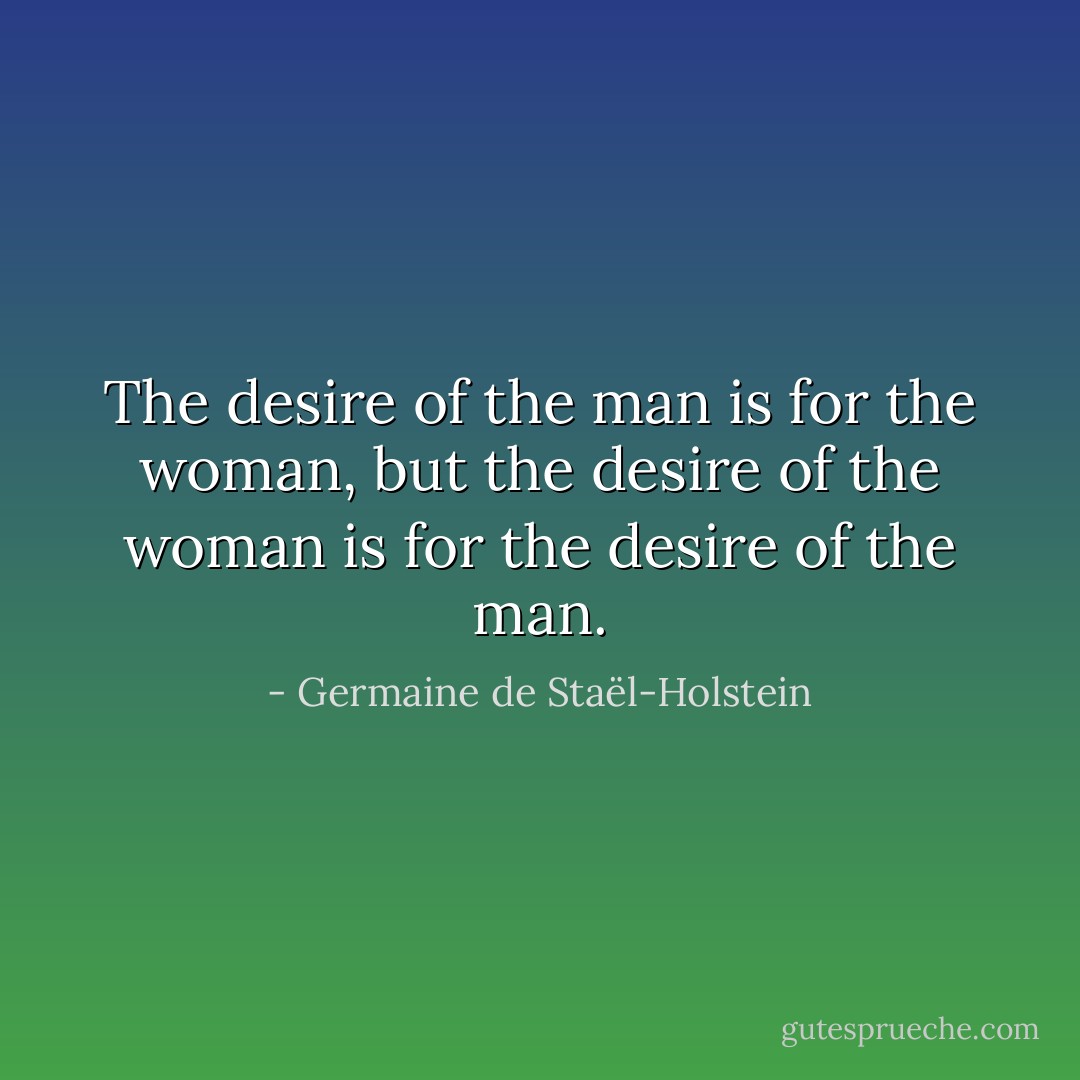 The desire of the man is for the woman, but the desire of the woman is for the desire of the man. - Germaine de Staël-Holstein