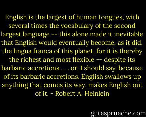 English is the largest of human tongues, with several times the vocabulary of the second largest language -- this alone made it inevitable that English would eventually become, as it did, the lingua franca of this planet, for it is thereby the richest and most flexible -- despite its barbaric accretions . . . or, I should say, because of its barbaric accretions. English swallows up anything that comes its way, makes English out of it. - Robert A. Heinlein