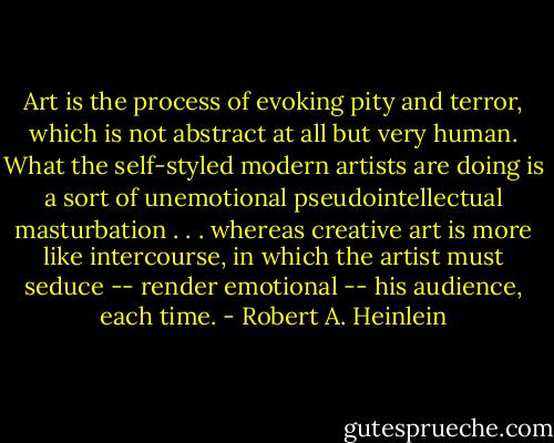 Art is the process of evoking pity and terror, which is not abstract at all but very human. What the self-styled modern artists are doing is a sort of unemotional pseudointellectual masturbation . . . whereas creative art is more like intercourse, in which the artist must seduce -- render emotional -- his audience, each time. - Robert A. Heinlein