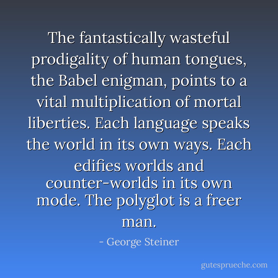 The fantastically wasteful prodigality of human tongues, the Babel enigman, points to a vital multiplication of mortal liberties. Each language speaks the world in its own ways. Each edifies worlds and counter-worlds in its own mode. The polyglot is a freer man. - George Steiner