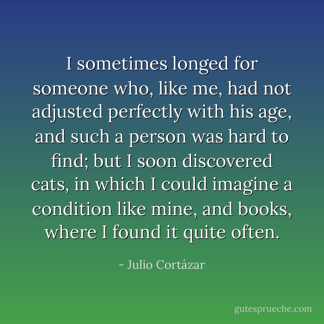 I sometimes longed for someone who, like me, had not adjusted perfectly with his age, and such a person was hard to find; but I soon discovered cats, in which I could imagine a condition like mine, and books, where I found it quite often. - Julio Cortázar