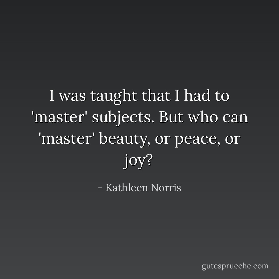I was taught that I had to 'master' subjects. But who can 'master' beauty, or peace, or joy? - Kathleen Norris