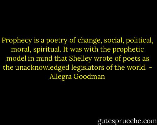 Prophecy is a poetry of change, social, political, moral, spiritual. It was with the prophetic model in mind that Shelley wrote of poets as the unacknowledged legislators of the world. - Allegra Goodman