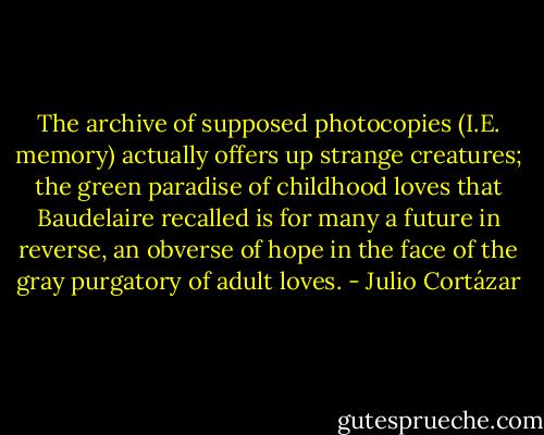 The archive of supposed photocopies (I.E. memory) actually offers up strange creatures; the green paradise of childhood loves that Baudelaire recalled is for many a future in reverse, an obverse of hope in the face of the gray purgatory of adult loves. - Julio Cortázar
