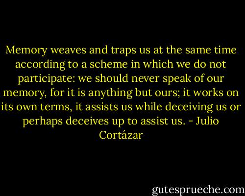Memory weaves and traps us at the same time according to a scheme in which we do not participate: we should never speak of our memory, for it is anything but ours; it works on its own terms, it assists us while deceiving us or perhaps deceives up to assist us. - Julio Cortázar