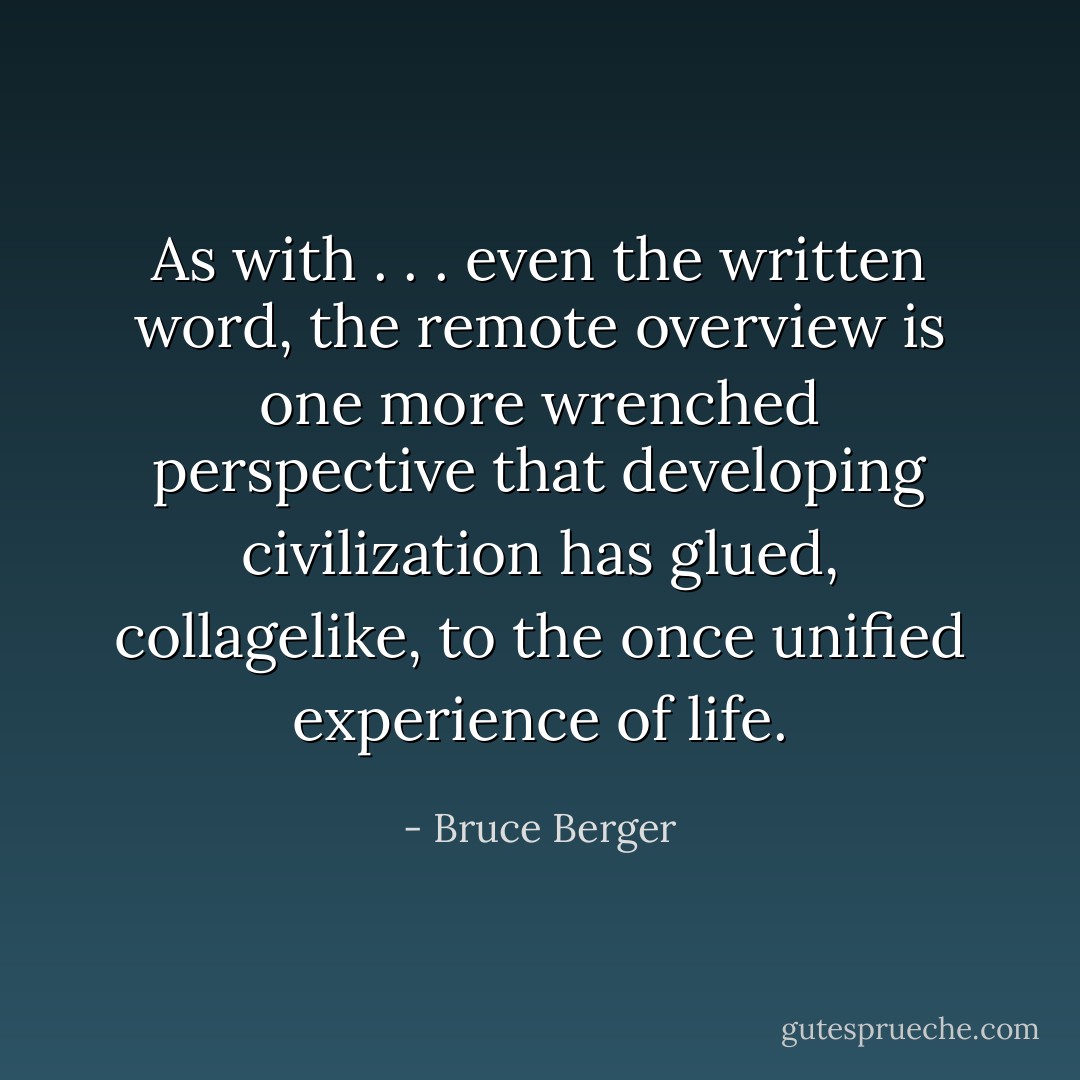 As with . . . even the written word, the remote overview is one more wrenched perspective that developing civilization has glued, collagelike, to the once unified experience of life. - Bruce Berger