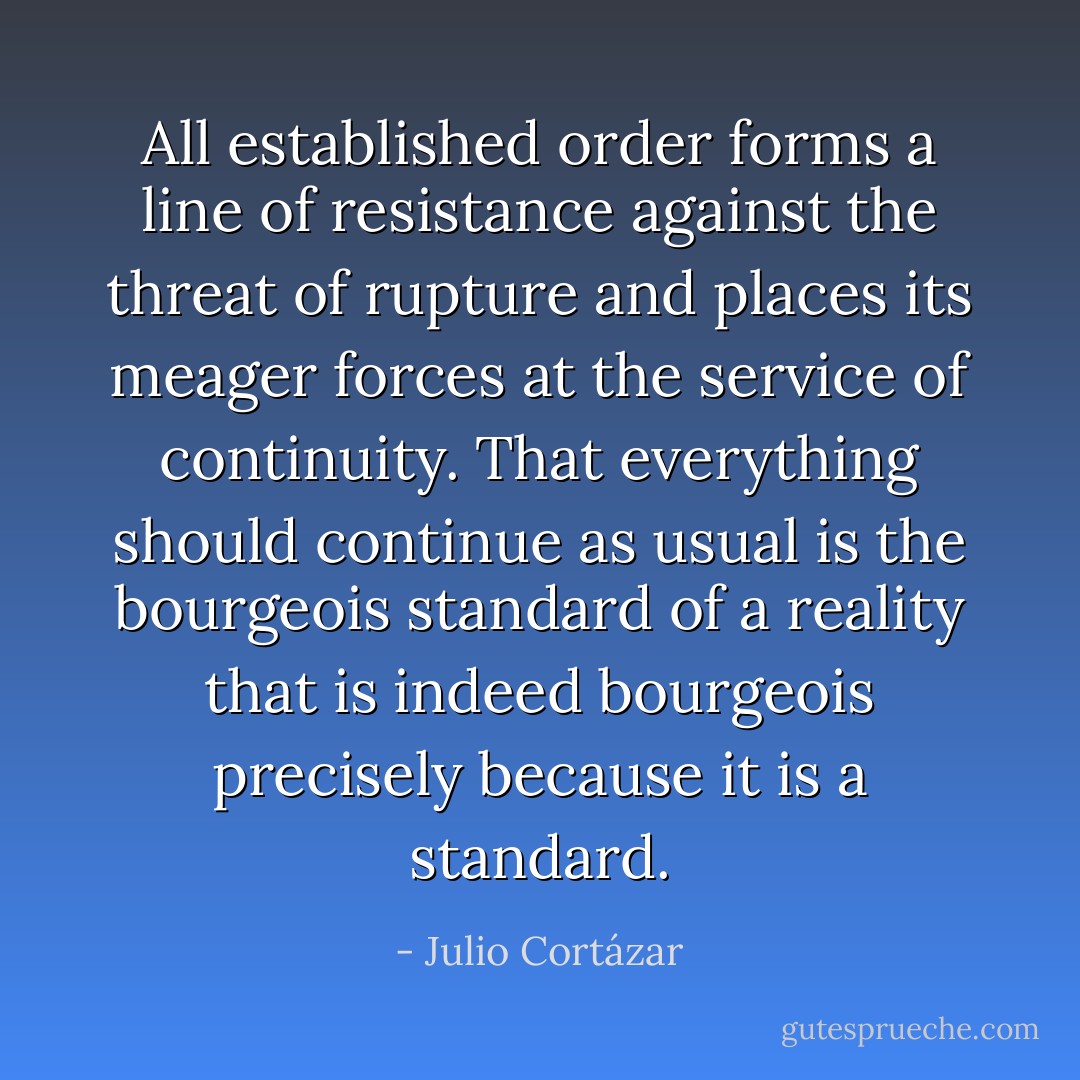 All established order forms a line of resistance against the threat of rupture and places its meager forces at the service of continuity. That everything should continue as usual is the bourgeois standard of a reality that is indeed bourgeois precisely because it is a standard. - Julio Cortázar