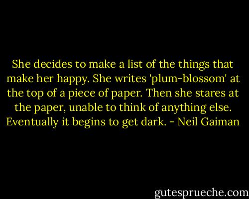 She decides to make a list of the things that make her happy. She writes 'plum-blossom' at the top of a piece of paper. Then she stares at the paper, unable to think of anything else. Eventually it begins to get dark. - Neil Gaiman