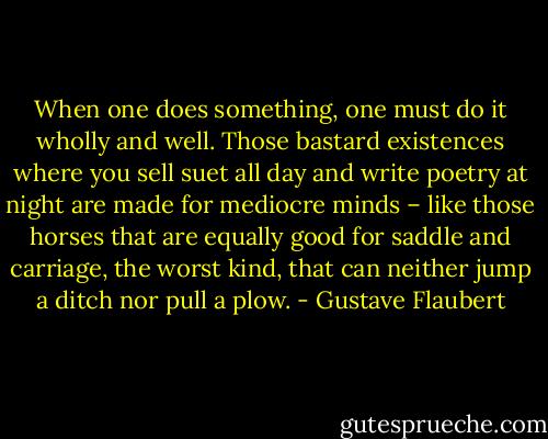 When one does something, one must do it wholly and well. Those bastard existences where you sell suet all day and write poetry at night are made for mediocre minds – like those horses that are equally good for saddle and carriage, the worst kind, that can neither jump a ditch nor pull a plow. - Gustave Flaubert