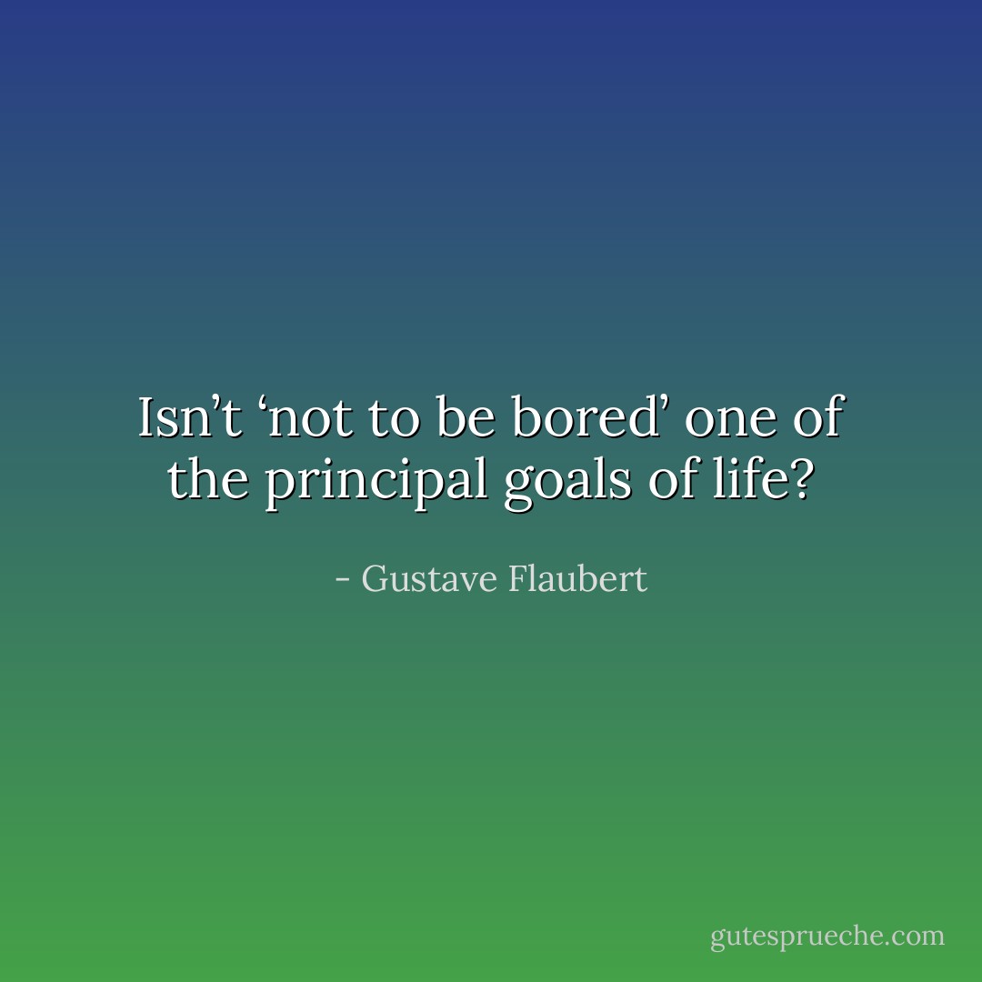 Isn’t ‘not to be bored’ one of the principal goals of life? - Gustave Flaubert