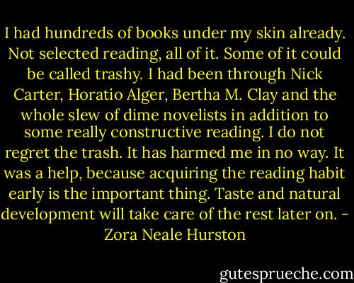 I had hundreds of books under my skin already. Not selected reading, all of it. Some of it could be called trashy. I had been through Nick Carter, Horatio Alger, Bertha M. Clay and the whole slew of dime novelists in addition to some really constructive reading. I do not regret the trash. It has harmed me in no way. It was a help, because acquiring the reading habit early is the important thing. Taste and natural development will take care of the rest later on. - Zora Neale Hurston