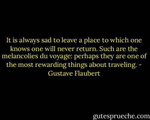 It is always sad to leave a place to which one knows one will never return. Such are the melancolies du voyage: perhaps they are one of the most rewarding things about traveling. - Gustave Flaubert