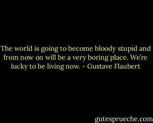 The world is going to become bloody stupid and from now on will be a very boring place. We’re lucky to be living now. - Gustave Flaubert