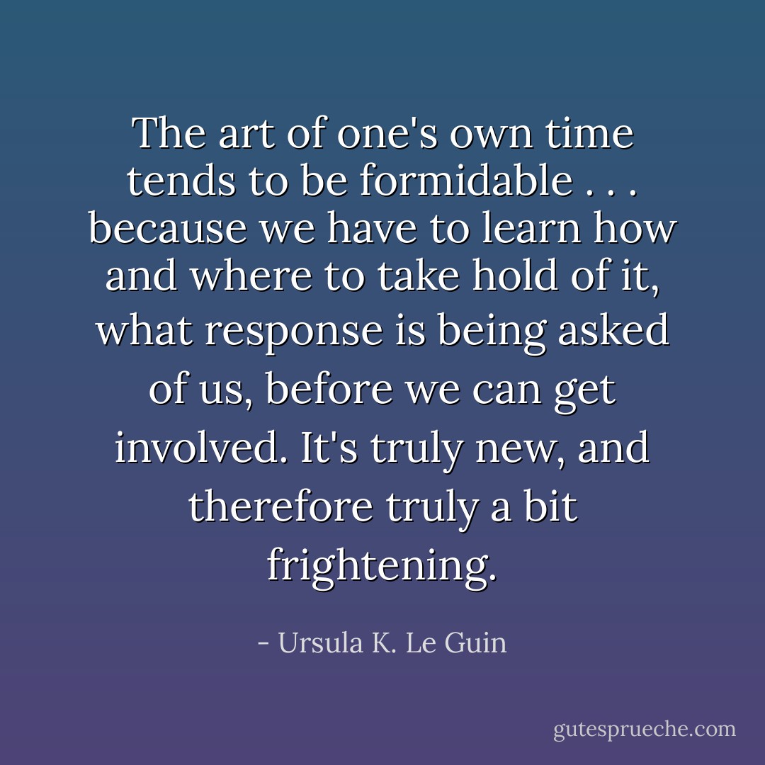 The art of one's own time tends to be formidable . . . because we have to learn how and where to take hold of it, what response is being asked of us, before we can get involved. It's truly new, and therefore truly a bit frightening. - Ursula K. Le Guin