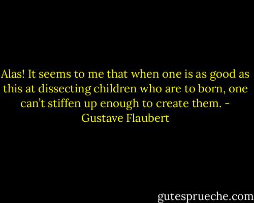 Alas! It seems to me that when one is as good as this at dissecting children who are to born, one can’t stiffen up enough to create them. - Gustave Flaubert