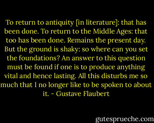 To return to antiquity [in literature]: that has been done. To return to the Middle Ages: that too has been done. Remains the present day. But the ground is shaky: so where can you set the foundations? An answer to this question must be found if one is to produce anything vital and hence lasting. All this disturbs me so much that I no longer like to be spoken to about it. - Gustave Flaubert