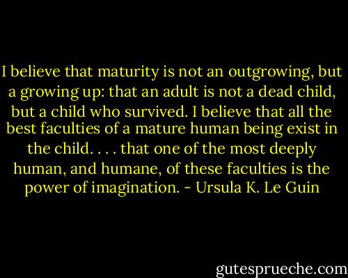 I believe that maturity is not an outgrowing, but a growing up: that an adult is not a dead child, but a child who survived. I believe that all the best faculties of a mature human being exist in the child. . . . that one of the most deeply human, and humane, of these faculties is the power of imagination. - Ursula K. Le Guin