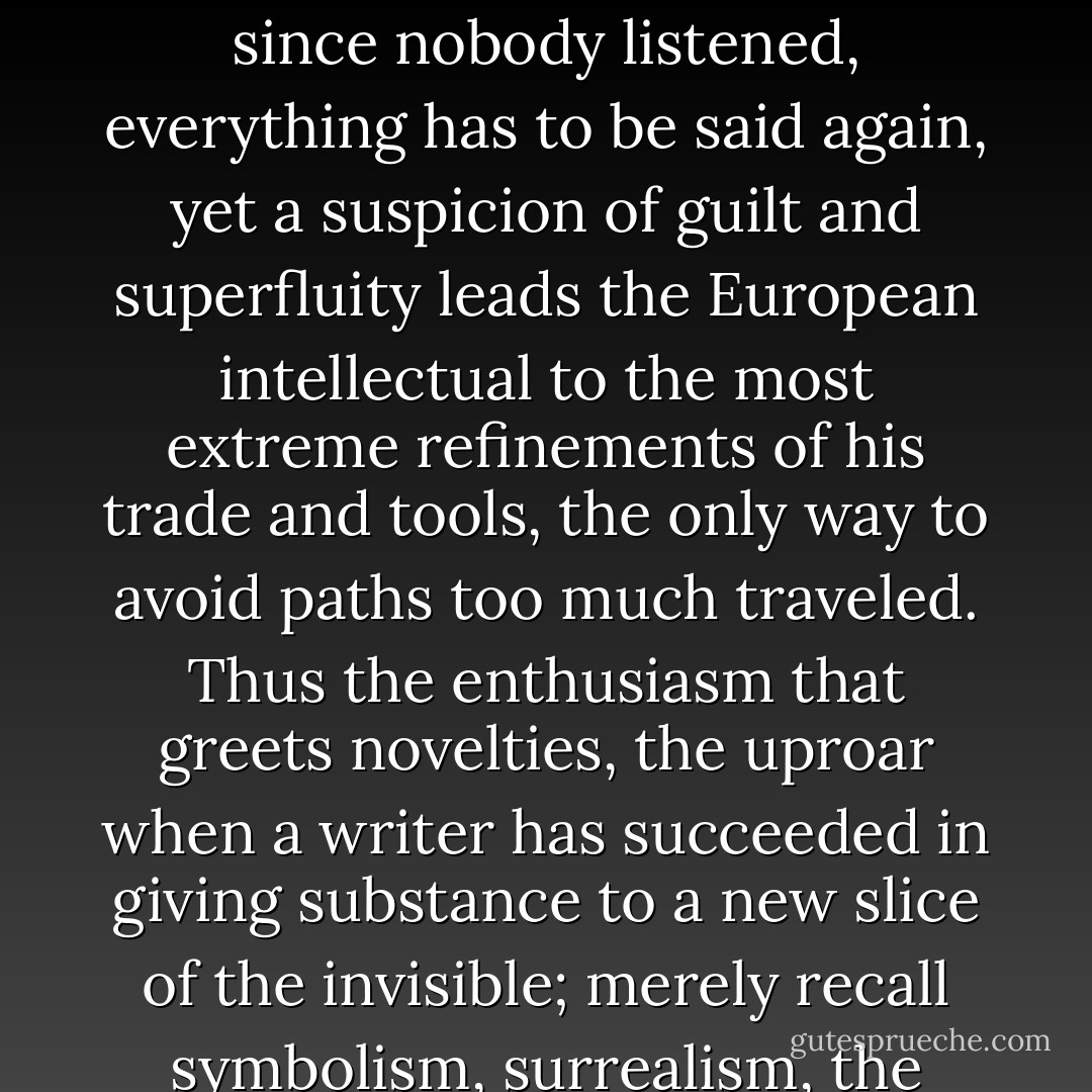 All European writers are ‘slaves of their baptism,’ if I may paraphrase Rimbaud; like it or not, their writing carries baggage from an immense and almost frightening tradition; they accept that tradition or they fight against it, it inhabits them, it is their familiar and their succubus. Why write, if everything has, in a way, already been said? Gide observed sardonically that since nobody listened, everything has to be said again, yet a suspicion of guilt and superfluity leads the European intellectual to the most extreme refinements of his trade and tools, the only way to avoid paths too much traveled. Thus the enthusiasm that greets novelties, the uproar when a writer has succeeded in giving substance to a new slice of the invisible; merely recall symbolism, surrealism, the ‘nouveau roman’: finally something truly new that neither Ronsard, nor Stendahl , nor Proust imagined. For a moment we can put aside our guilt; even the epigones begin too believe they are doing something new. Afterwards, slowly, they begin to feel European again and each writer still has his albatross around his neck. - Julio Cortázar
