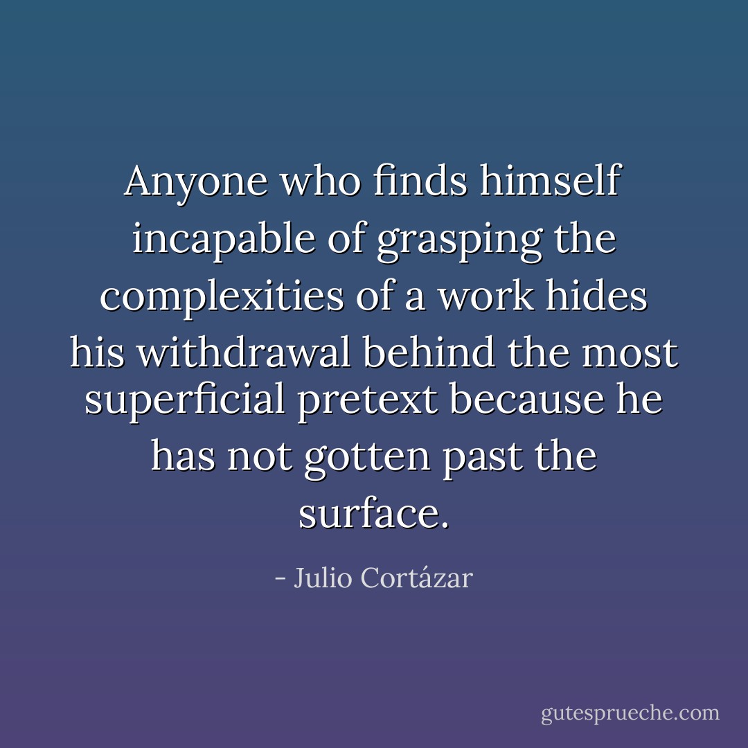 Anyone who finds himself incapable of grasping the complexities of a work hides his withdrawal behind the most superficial pretext because he has not gotten past the surface. - Julio Cortázar