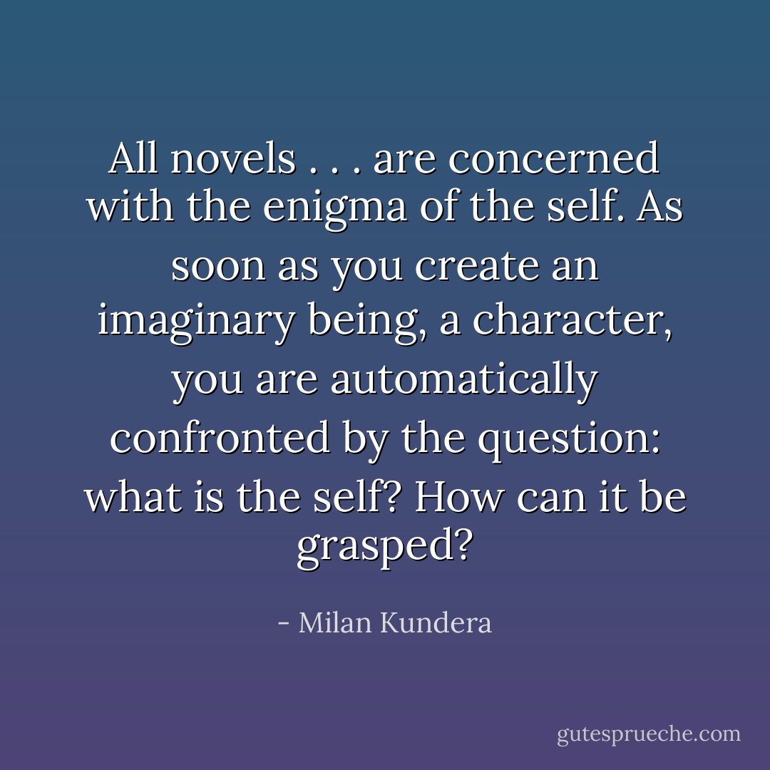 All novels . . . are concerned with the enigma of the self. As soon as you create an imaginary being, a character, you are automatically confronted by the question: what is the self? How can it be grasped? - Milan Kundera
