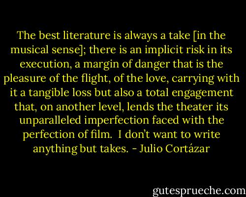 The best literature is always a take [in the musical sense]; there is an implicit risk in its execution, a margin of danger that is the pleasure of the flight, of the love, carrying with it a tangible loss but also a total engagement that, on another level, lends the theater its unparalleled imperfection faced with the perfection of film.<br /><br />I don’t want to write anything but takes. - Julio Cortázar