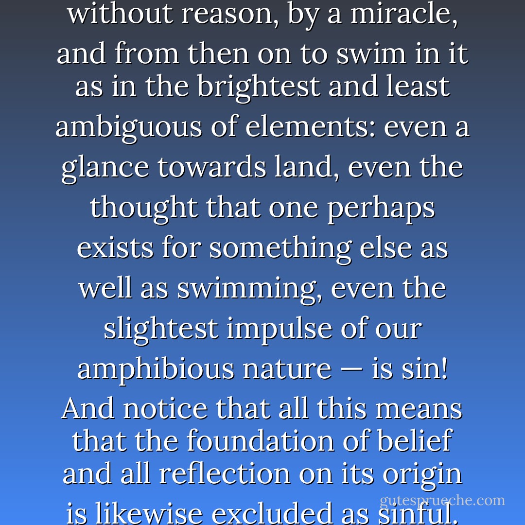 Doubt as sin. — Christianity has done its utmost to close the circle and declared even doubt to be sin. One is supposed to be cast into belief without reason, by a miracle, and from then on to swim in it as in the brightest and least ambiguous of elements: even a glance towards land, even the thought that one perhaps exists for something else as well as swimming, even the slightest impulse of our amphibious nature — is sin! And notice that all this means that the foundation of belief and all reflection on its origin is likewise excluded as sinful. What is wanted are blindness and intoxication and an eternal song over the waves in which reason has drowned. - Friedrich Nietzsche