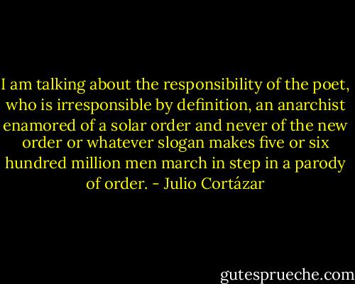 I am talking about the responsibility of the poet, who is irresponsible by definition, an anarchist enamored of a solar order and never of the new order or whatever slogan makes five or six hundred million men march in step in a parody of order. - Julio Cortázar