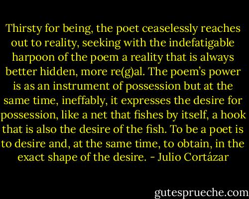 Thirsty for being, the poet ceaselessly reaches out to reality, seeking with the indefatigable harpoon of the poem a reality that is always better hidden, more re(g)al. The poem’s power is as an instrument of possession but at the same time, ineffably, it expresses the desire for possession, like a net that fishes by itself, a hook that is also the desire of the fish. To be a poet is to desire and, at the same time, to obtain, in the exact shape of the desire. - Julio Cortázar