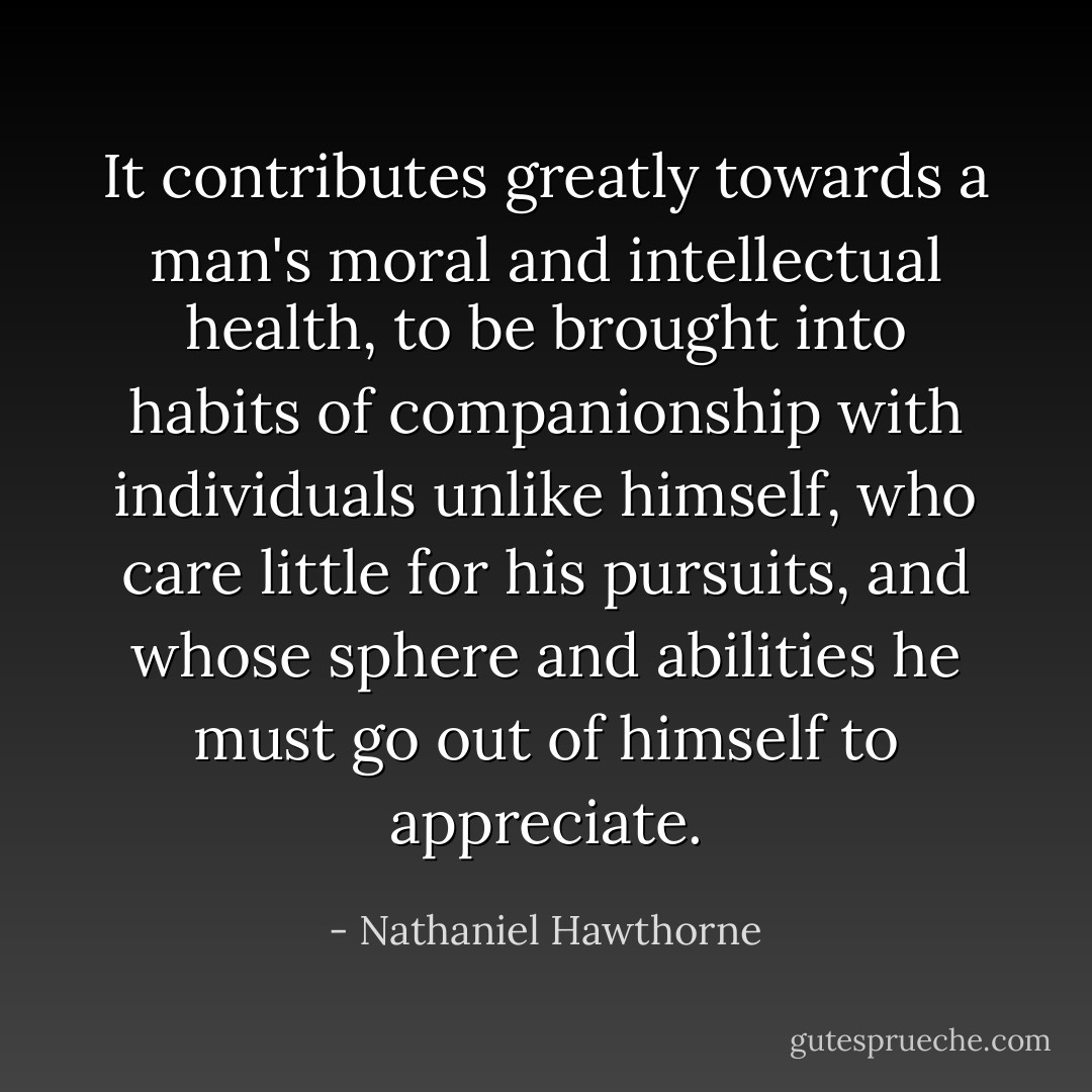 It contributes greatly towards a man's moral and intellectual health, to be brought into habits of companionship with individuals unlike himself, who care little for his pursuits, and whose sphere and abilities he must go out of himself to appreciate. - Nathaniel Hawthorne