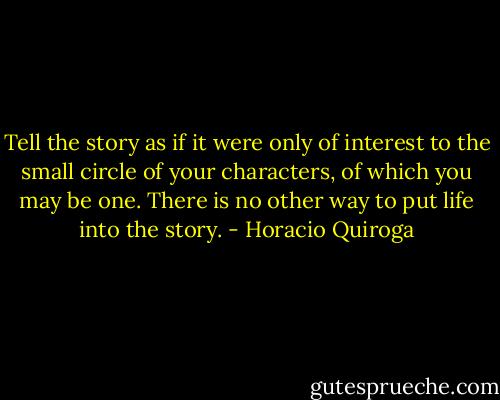 Tell the story as if it were only of interest to the small circle of your characters, of which you may be one. There is no other way to put life into the story. - Horacio Quiroga