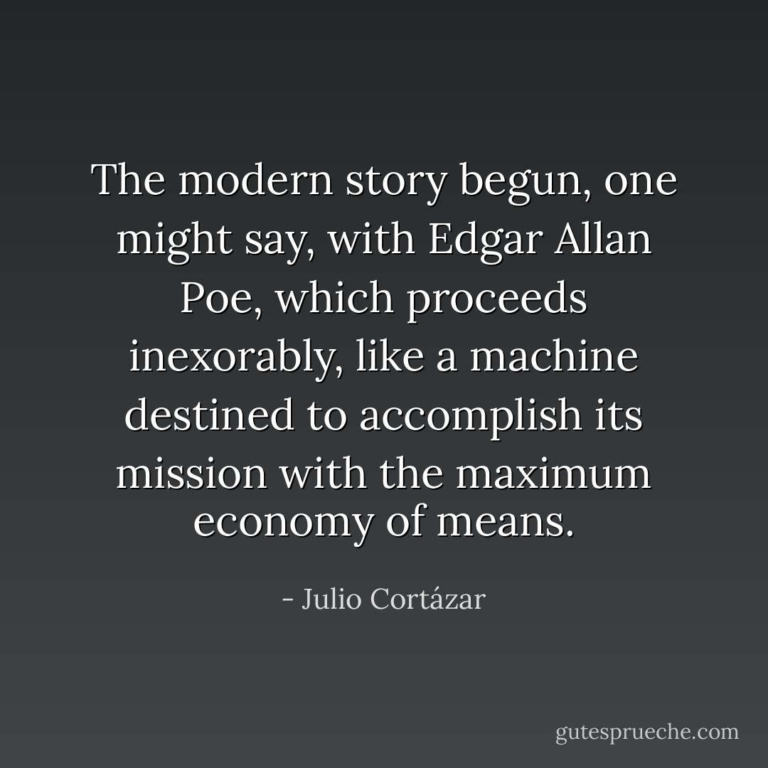 The modern story begun, one might say, with Edgar Allan Poe, which proceeds inexorably, like a machine destined to accomplish its mission with the maximum economy of means. - Julio Cortázar